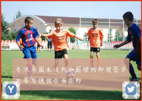 齐沃与国米谈判加薪续约即将签字孔蒂与德佬会面在即