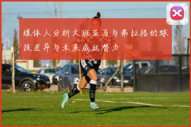 媒体人分析文班亚马与弗拉格的球技差异与未来成就潜力