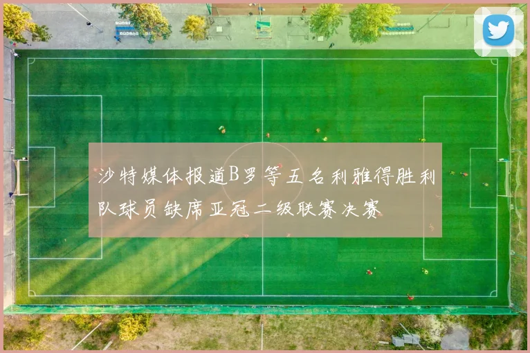 沙特媒体报道B罗等五名利雅得胜利队球员缺席亚冠二级联赛决赛