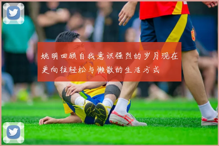 姚明回顾自我意识强烈的岁月现在更向往轻松与懒散的生活方式