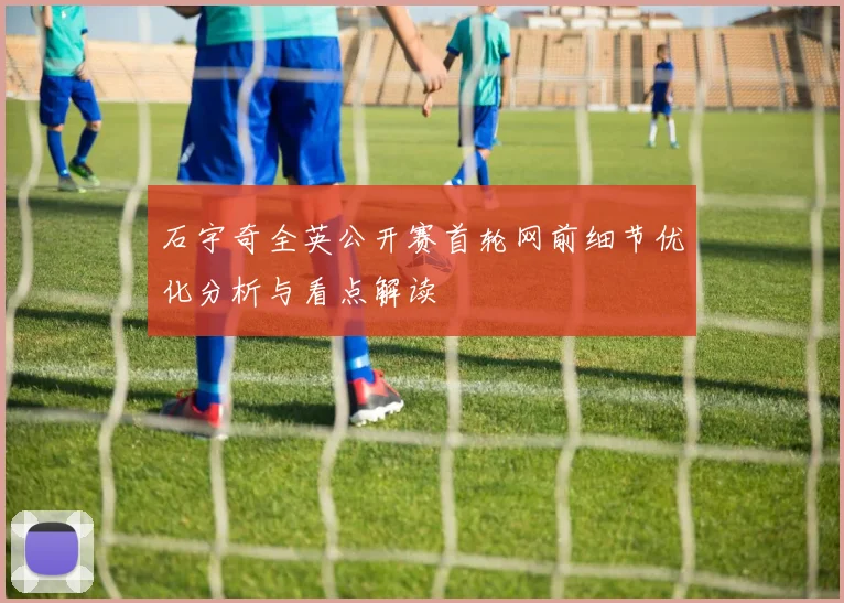 石宇奇全英公开赛首轮网前细节优化分析与看点解读