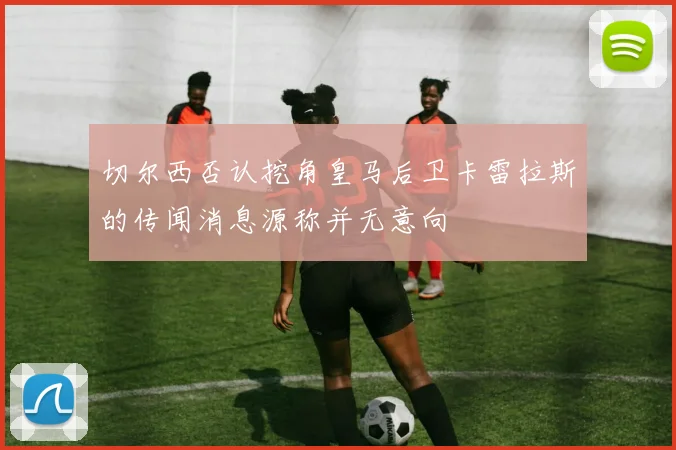 切尔西否认挖角皇马后卫卡雷拉斯的传闻消息源称并无意向