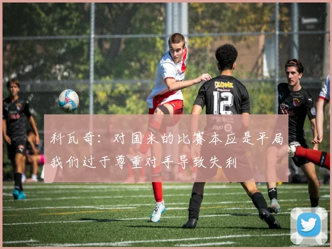 科瓦奇：对国米的比赛本应是平局我们过于尊重对手导致失利