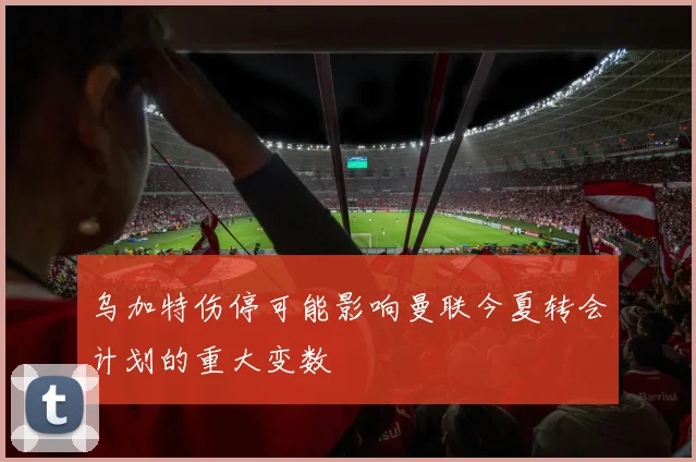 乌加特伤停可能影响曼联今夏转会计划的重大变数