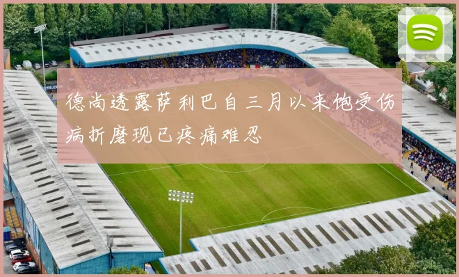 德尚透露萨利巴自三月以来饱受伤病折磨现已疼痛难忍