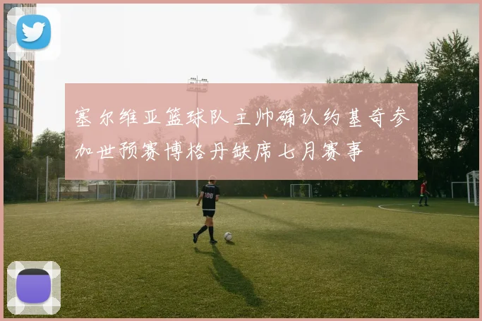 塞尔维亚篮球队主帅确认约基奇参加世预赛博格丹缺席七月赛事