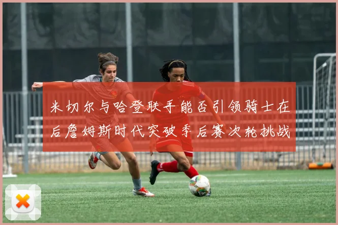米切尔与哈登联手能否引领骑士在后詹姆斯时代突破季后赛次轮挑战