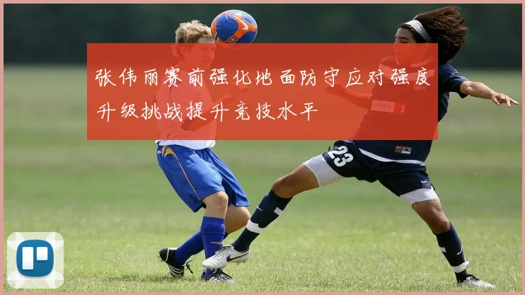 张伟丽赛前强化地面防守应对强度升级挑战提升竞技水平