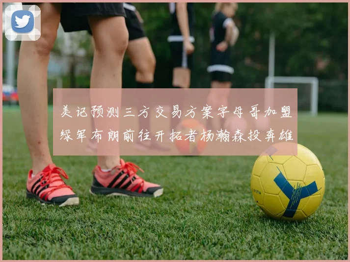 美记预测三方交易方案字母哥加盟绿军布朗前往开拓者杨瀚森投奔雄鹿