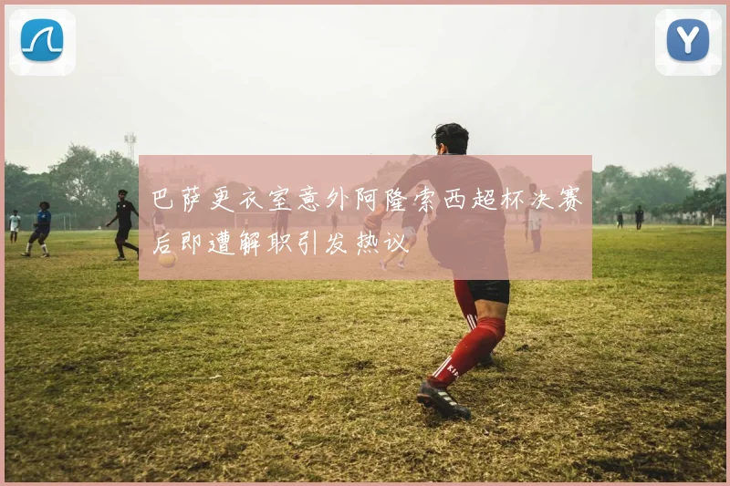 巴萨更衣室意外阿隆索西超杯决赛后即遭解职引发热议