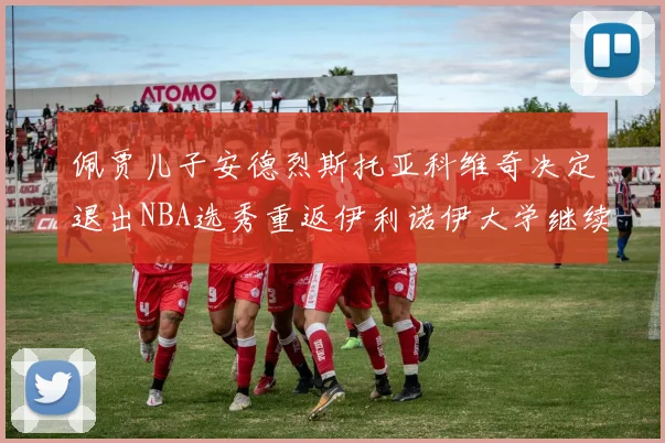 佩贾儿子安德烈斯托亚科维奇决定退出NBA选秀重返伊利诺伊大学继续学业