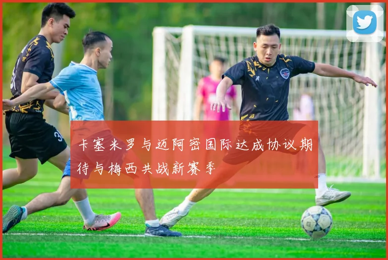 卡塞米罗与迈阿密国际达成协议期待与梅西共战新赛季