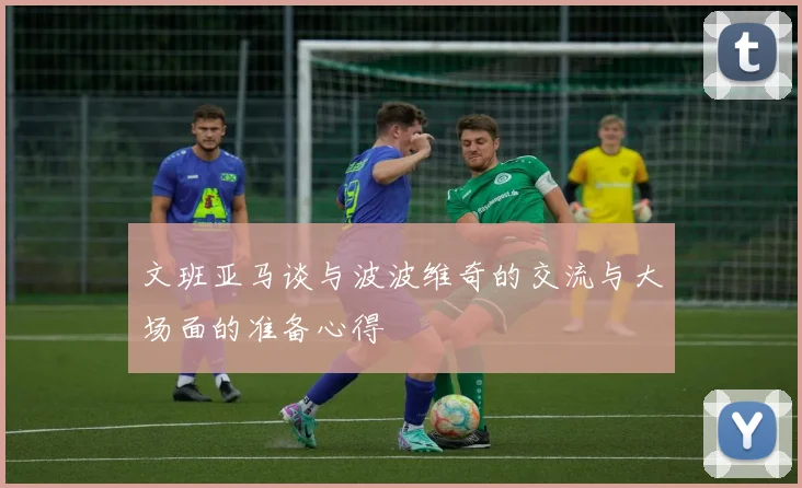 文班亚马谈与波波维奇的交流与大场面的准备心得