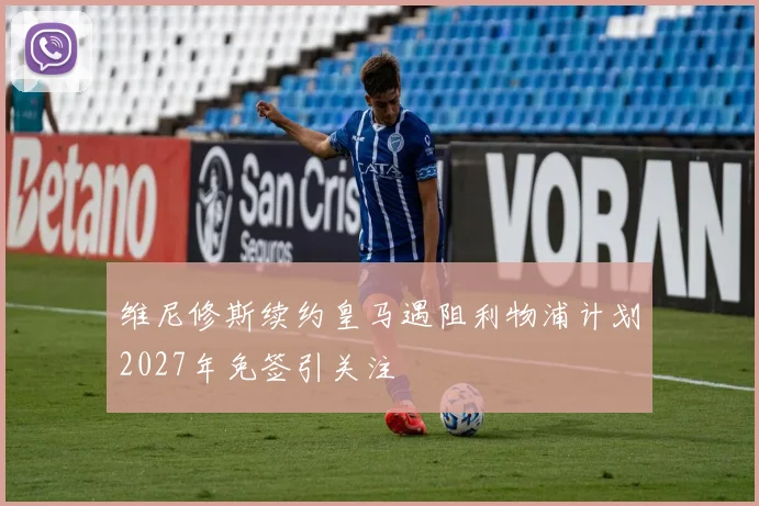 维尼修斯续约皇马遇阻利物浦计划2027年免签引关注