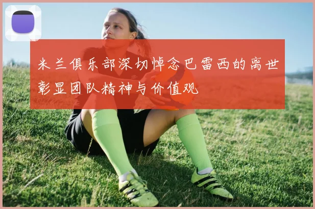 米兰俱乐部深切悼念巴雷西的离世彰显团队精神与价值观