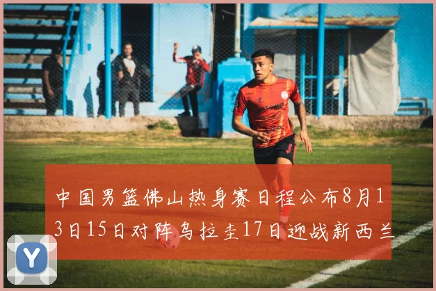 中国男篮佛山热身赛日程公布8月13日15日对阵乌拉圭17日迎战新西兰