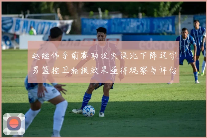 赵继伟季前赛助攻失误比下降辽宁男篮控卫轮换效果亟待观察与评估